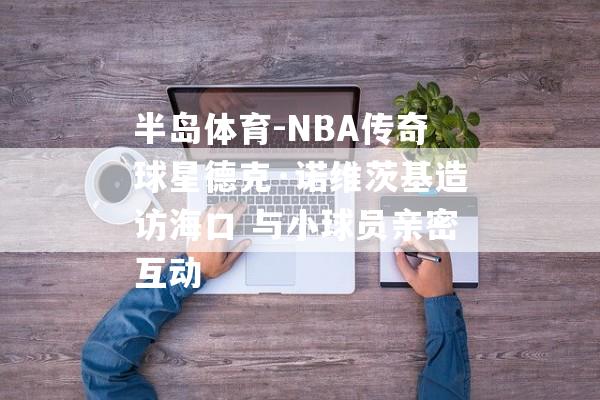 半岛体育-NBA传奇球星德克·诺维茨基造访海口 与小球员亲密互动