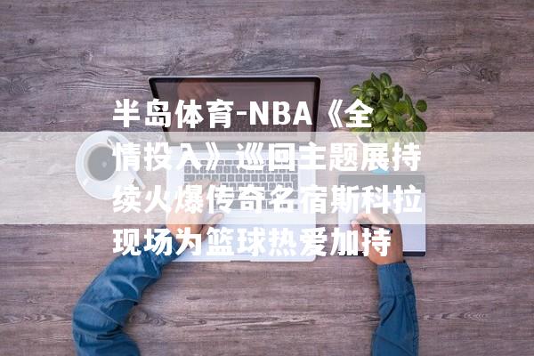 半岛体育-NBA《全情投入》巡回主题展持续火爆传奇名宿斯科拉现场为篮球热爱加持