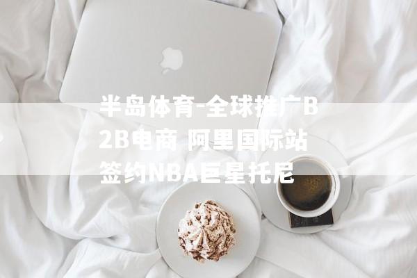 半岛体育-全球推广B2B电商 阿里国际站签约NBA巨星托尼